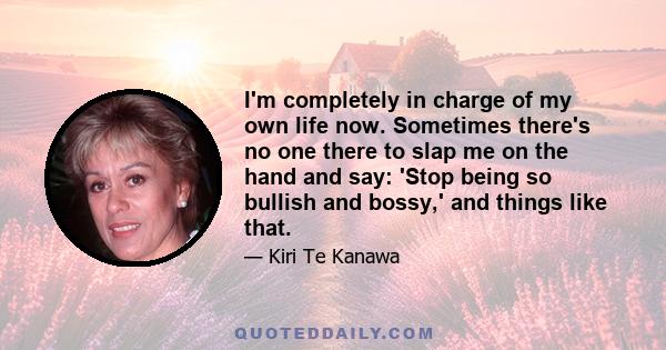 I'm completely in charge of my own life now. Sometimes there's no one there to slap me on the hand and say: 'Stop being so bullish and bossy,' and things like that.