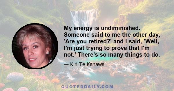 My energy is undiminished. Someone said to me the other day, 'Are you retired?' and I said, 'Well, I'm just trying to prove that I'm not.' There's so many things to do.