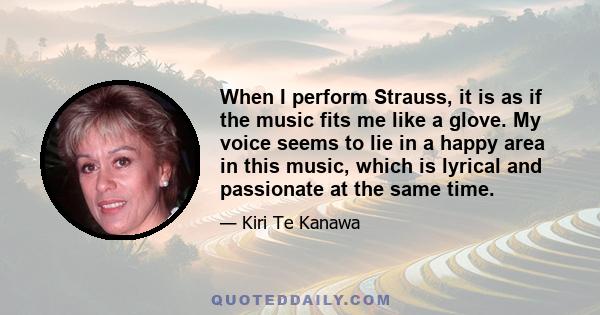 When I perform Strauss, it is as if the music fits me like a glove. My voice seems to lie in a happy area in this music, which is lyrical and passionate at the same time.