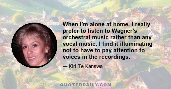 When I'm alone at home, I really prefer to listen to Wagner's orchestral music rather than any vocal music. I find it illuminating not to have to pay attention to voices in the recordings.