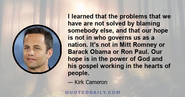 I learned that the problems that we have are not solved by blaming somebody else, and that our hope is not in who governs us as a nation. It's not in Mitt Romney or Barack Obama or Ron Paul. Our hope is in the power of