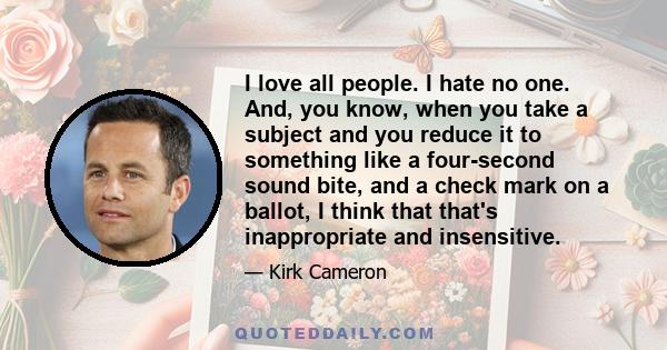 I love all people. I hate no one. And, you know, when you take a subject and you reduce it to something like a four-second sound bite, and a check mark on a ballot, I think that that's inappropriate and insensitive.