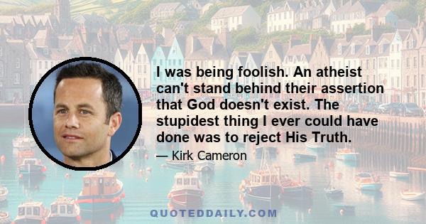 I was being foolish. An atheist can't stand behind their assertion that God doesn't exist. The stupidest thing I ever could have done was to reject His Truth.