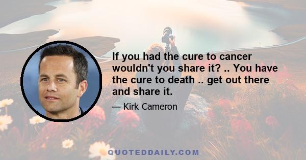 If you had the cure to cancer wouldn't you share it? .. You have the cure to death .. get out there and share it.