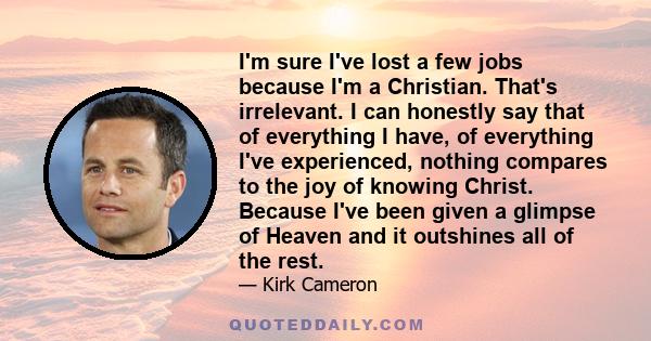 I'm sure I've lost a few jobs because I'm a Christian. That's irrelevant. I can honestly say that of everything I have, of everything I've experienced, nothing compares to the joy of knowing Christ. Because I've been