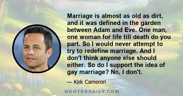 Marriage is almost as old as dirt, and it was defined in the garden between Adam and Eve. One man, one woman for life till death do you part. So I would never attempt to try to redefine marriage. And I don't think