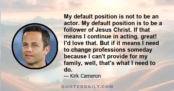 My default position is not to be an actor. My default position is to be a follower of Jesus Christ. If that means I continue in acting, great! I'd love that. But if it means I need to change professions someday because