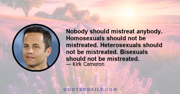 Nobody should mistreat anybody. Homosexuals should not be mistreated. Heterosexuals should not be mistreated. Bisexuals should not be mistreated.