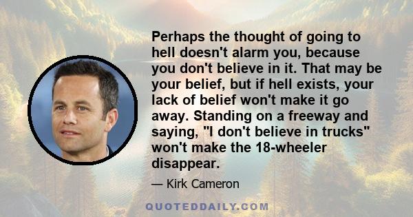 Perhaps the thought of going to hell doesn't alarm you, because you don't believe in it. That may be your belief, but if hell exists, your lack of belief won't make it go away. Standing on a freeway and saying, I don't