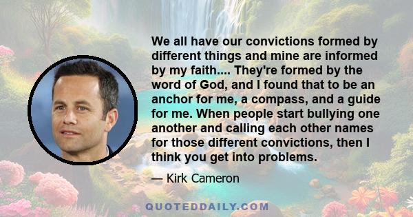 We all have our convictions formed by different things and mine are informed by my faith.... They're formed by the word of God, and I found that to be an anchor for me, a compass, and a guide for me. When people start