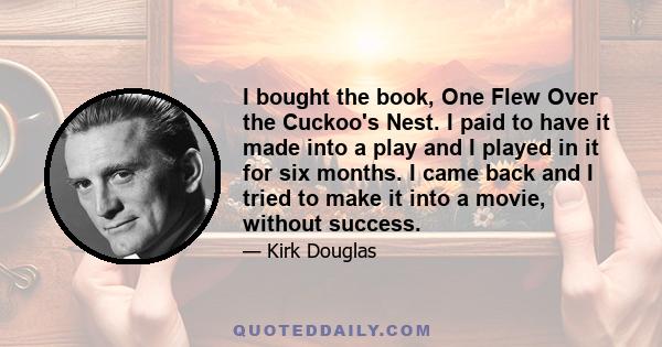 I bought the book, One Flew Over the Cuckoo's Nest. I paid to have it made into a play and I played in it for six months. I came back and I tried to make it into a movie, without success.