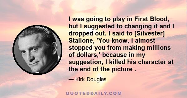 I was going to play in First Blood, but I suggested to changing it and I dropped out. I said to [Silvester] Stallone, 'You know, I almost stopped you from making millions of dollars,' because in my suggestion, I killed