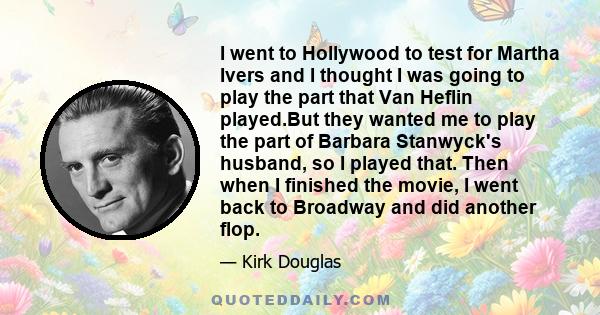 I went to Hollywood to test for Martha Ivers and I thought I was going to play the part that Van Heflin played.But they wanted me to play the part of Barbara Stanwyck's husband, so I played that. Then when I finished