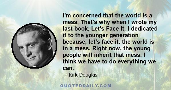 I'm concerned that the world is a mess. That's why when I wrote my last book, Let's Face It, I dedicated it to the younger generation because, let's face it, the world is in a mess. Right now, the young people will