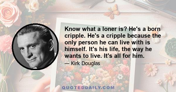 Know what a loner is? He's a born cripple. He's a cripple because the only person he can live with is himself. It's his life, the way he wants to live. It's all for him.