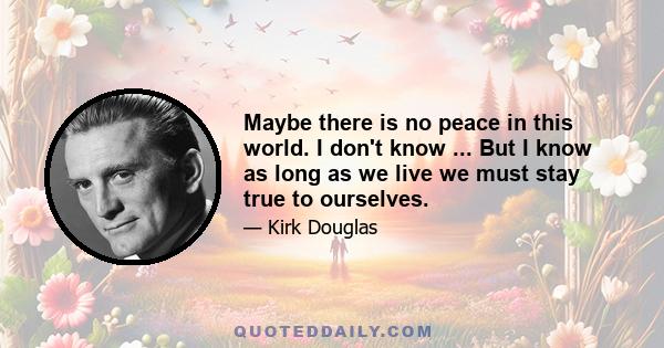 Maybe there is no peace in this world. I don't know ... But I know as long as we live we must stay true to ourselves.