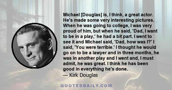 Michael [Douglas] is, I think, a great actor. He's made some very interesting pictures. When he was going to college, I was very proud of him, but when he said, 'Dad, I want to be in a play,' he had a bit part. I went