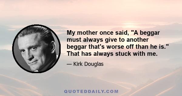 My mother once said, A beggar must always give to another beggar that's worse off than he is. That has always stuck with me.