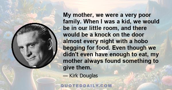 My mother, we were a very poor family. When I was a kid, we would be in our little room, and there would be a knock on the door almost every night with a hobo begging for food. Even though we didn't even have enough to