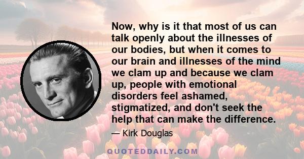 Now, why is it that most of us can talk openly about the illnesses of our bodies, but when it comes to our brain and illnesses of the mind we clam up and because we clam up, people with emotional disorders feel ashamed, 