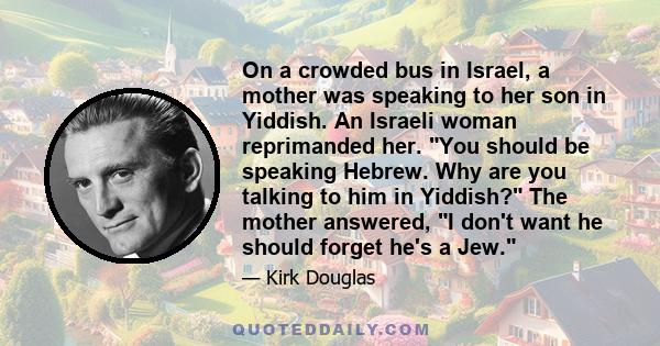 On a crowded bus in Israel, a mother was speaking to her son in Yiddish. An Israeli woman reprimanded her. You should be speaking Hebrew. Why are you talking to him in Yiddish? The mother answered, I don't want he