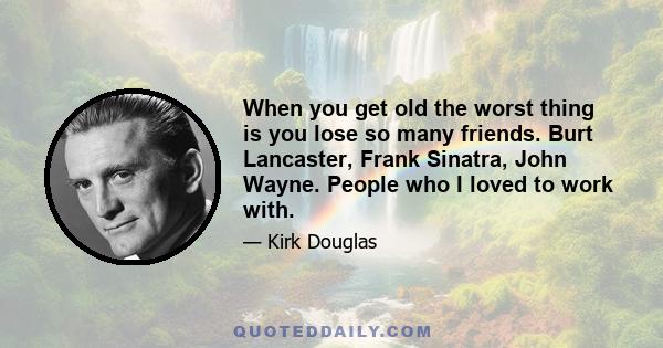 When you get old the worst thing is you lose so many friends. Burt Lancaster, Frank Sinatra, John Wayne. People who I loved to work with.