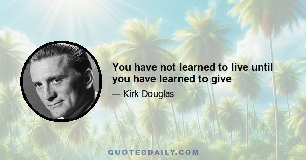 You have not learned to live until you have learned to give