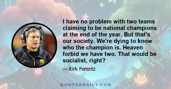 I have no problem with two teams claiming to be national champions at the end of the year. But that's our society. We're dying to know who the champion is. Heaven forbid we have two. That would be socialist, right?