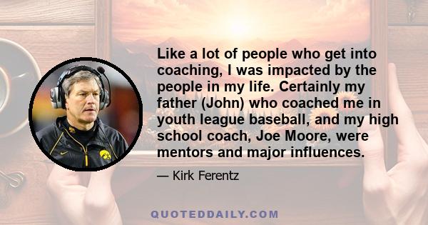 Like a lot of people who get into coaching, I was impacted by the people in my life. Certainly my father (John) who coached me in youth league baseball, and my high school coach, Joe Moore, were mentors and major