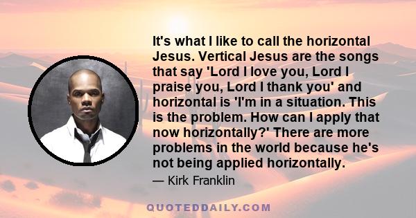 It's what I like to call the horizontal Jesus. Vertical Jesus are the songs that say 'Lord I love you, Lord I praise you, Lord I thank you' and horizontal is 'I'm in a situation. This is the problem. How can I apply