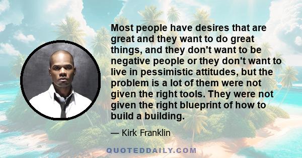 Most people have desires that are great and they want to do great things, and they don't want to be negative people or they don't want to live in pessimistic attitudes, but the problem is a lot of them were not given