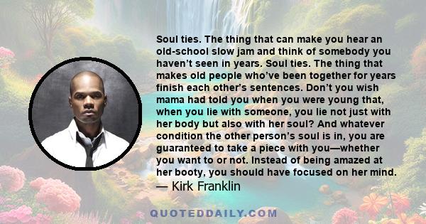 Soul ties. The thing that can make you hear an old-school slow jam and think of somebody you haven’t seen in years. Soul ties. The thing that makes old people who’ve been together for years finish each other’s