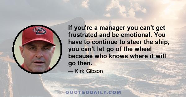 If you're a manager you can't get frustrated and be emotional. You have to continue to steer the ship, you can't let go of the wheel because who knows where it will go then.