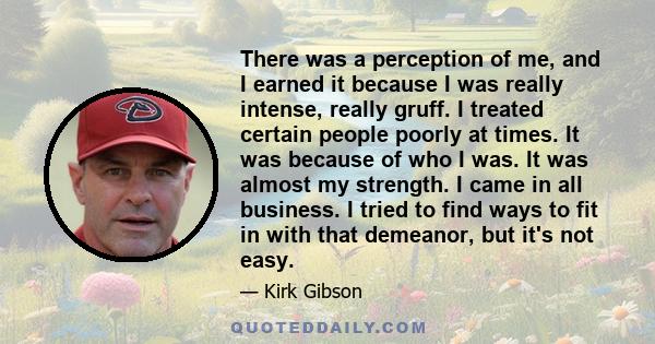 There was a perception of me, and I earned it because I was really intense, really gruff. I treated certain people poorly at times. It was because of who I was. It was almost my strength. I came in all business. I tried 