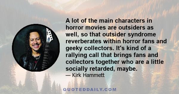 A lot of the main characters in horror movies are outsiders as well, so that outsider syndrome reverberates within horror fans and geeky collectors. It's kind of a rallying call that brings fans and collectors together