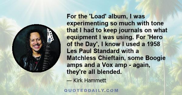 For the 'Load' album, I was experimenting so much with tone that I had to keep journals on what equipment I was using. For 'Hero of the Day', I know I used a 1958 Les Paul Standard with a Matchless Chieftain, some