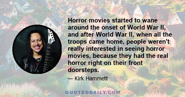 Horror movies started to wane around the onset of World War II, and after World War II, when all the troops came home, people weren't really interested in seeing horror movies, because they had the real horror right on