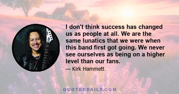 I don't think success has changed us as people at all. We are the same lunatics that we were when this band first got going. We never see ourselves as being on a higher level than our fans.