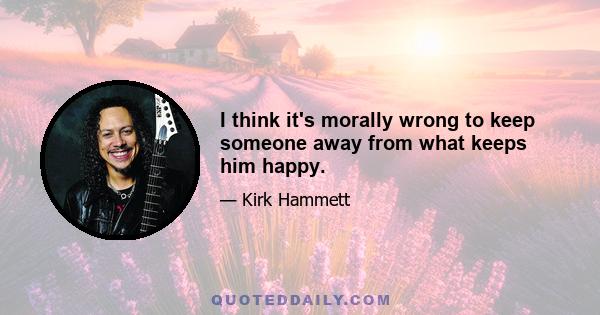 I think it's morally wrong to keep someone away from what keeps him happy.