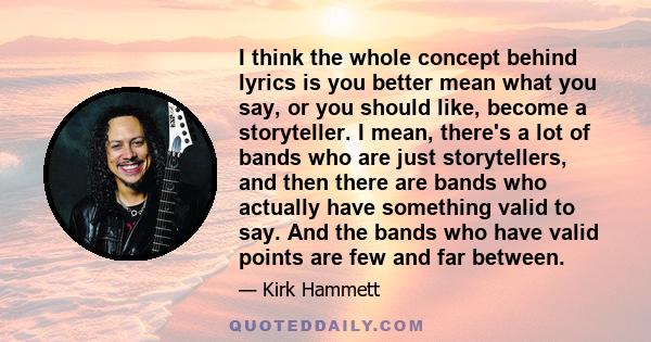 I think the whole concept behind lyrics is you better mean what you say, or you should like, become a storyteller. I mean, there's a lot of bands who are just storytellers, and then there are bands who actually have