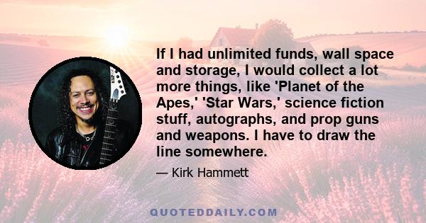 If I had unlimited funds, wall space and storage, I would collect a lot more things, like 'Planet of the Apes,' 'Star Wars,' science fiction stuff, autographs, and prop guns and weapons. I have to draw the line