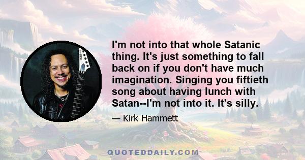 I'm not into that whole Satanic thing. It's just something to fall back on if you don't have much imagination. Singing you fiftieth song about having lunch with Satan--I'm not into it. It's silly.