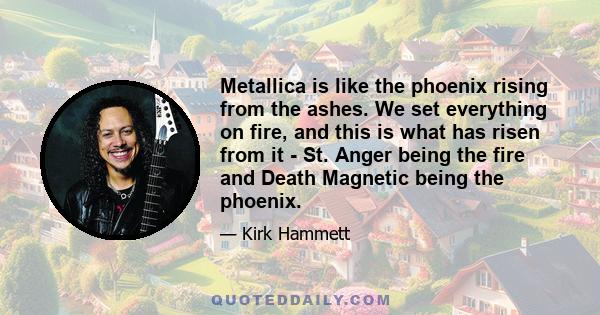 Metallica is like the phoenix rising from the ashes. We set everything on fire, and this is what has risen from it - St. Anger being the fire and Death Magnetic being the phoenix.