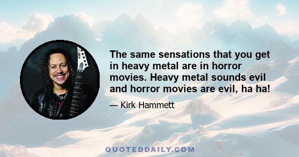 The same sensations that you get in heavy metal are in horror movies. Heavy metal sounds evil and horror movies are evil, ha ha!