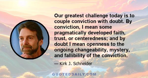 Our greatest challenge today is to couple conviction with doubt. By conviction, I mean some pragmatically developed faith, trust, or centeredness; and by doubt I mean openness to the ongoing changeability, mystery, and