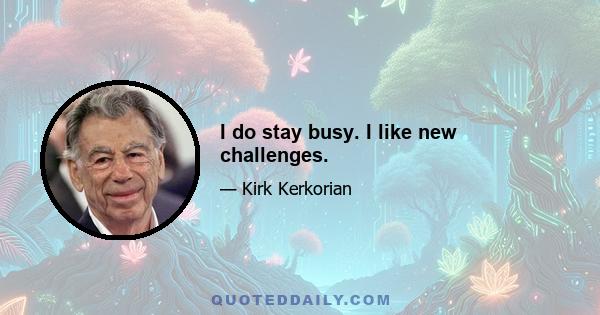 I do stay busy. I like new challenges.