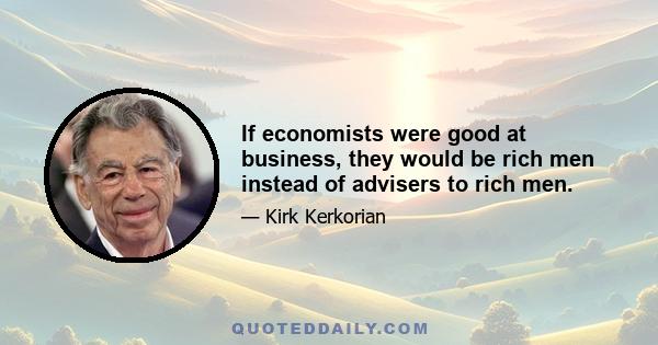 If economists were good at business, they would be rich men instead of advisers to rich men.