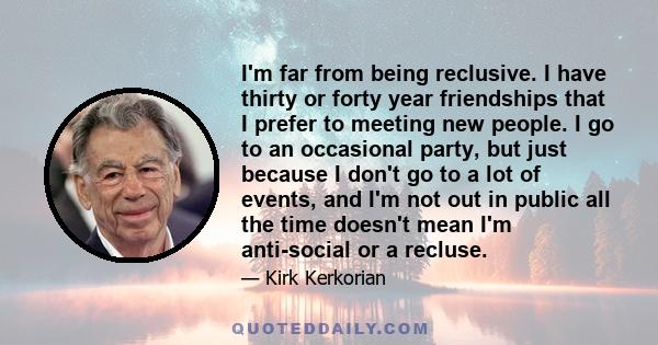 I'm far from being reclusive. I have thirty or forty year friendships that I prefer to meeting new people. I go to an occasional party, but just because I don't go to a lot of events, and I'm not out in public all the