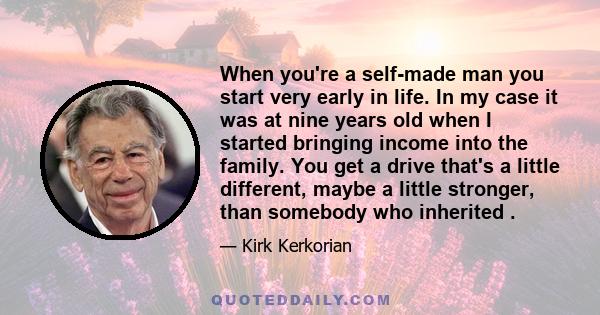 When you're a self-made man you start very early in life. In my case it was at nine years old when I started bringing income into the family. You get a drive that's a little different, maybe a little stronger, than