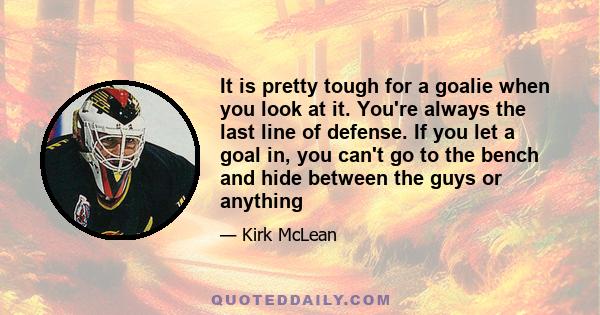 It is pretty tough for a goalie when you look at it. You're always the last line of defense. If you let a goal in, you can't go to the bench and hide between the guys or anything